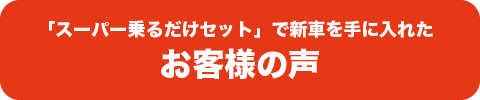 「スーパー乗るだけセット」で新車を手に入れた お客様の声